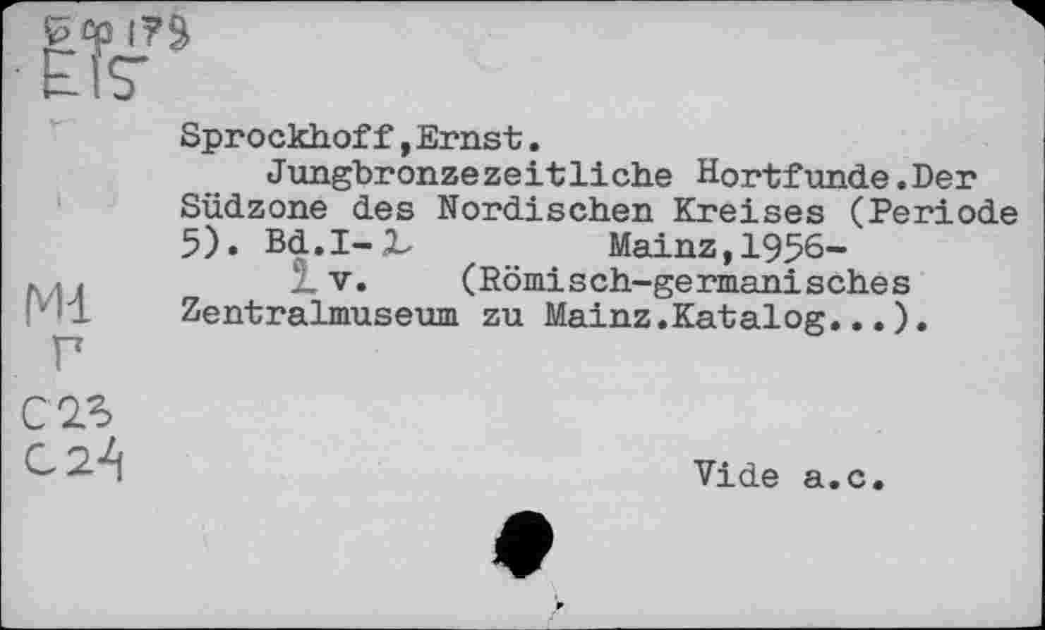 ﻿£ £p
Ml г
Sprockhoff,Ernst.
Jungbronzezeitliche Hortfunde.Der Südzone des Nordischen Kreises (Periode 5). Bd.I-2-	Mainz, 1956-
X V. (Römisch-germanisches Zentralmuseum zu Mainz.Katalog...).
C23 02^1
Vide a.c.